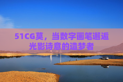 51CG莫,当数字画笔邂逅光影诗意的造梦者 51CG莫,当数字画笔邂逅光影诗意的造梦者