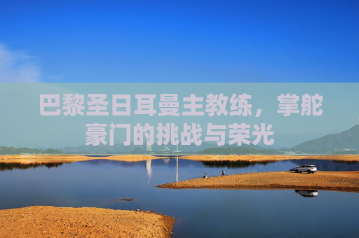 巴黎圣日耳曼主教练，掌舵豪门的挑战与荣光