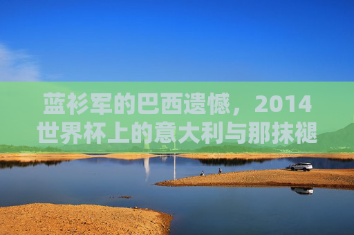 蓝衫军的巴西遗憾,2014世界杯上的意大利与那抹褪色的深蓝 蓝衫军的巴西遗憾,2014世界杯上的意大利与那抹褪色的深蓝