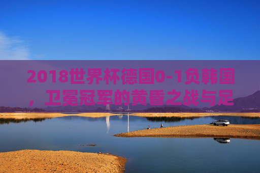 2018世界杯德国0-1负韩国,卫冕冠军的黄昏之战与足球时代的警示 2018世界杯德国0-1负韩国,卫冕冠军的黄昏之战与足球时代的警示