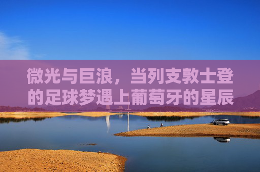 微光与巨浪,当列支敦士登的足球梦遇上葡萄牙的星辰大海 微光与巨浪,当列支敦士登的足球梦遇上葡萄牙的星辰大海