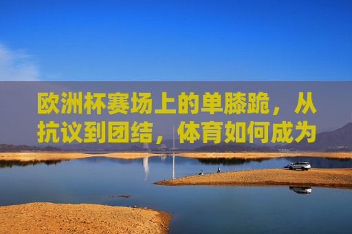 欧洲杯赛场上的单膝跪,从抗议到团结,体育如何成为社会议题的镜像 欧洲杯赛场上的单膝跪,从抗议到团结,体育如何成为社会议题的镜像