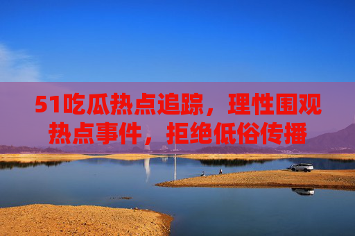 51吃瓜热点追踪,理性围观热点事件,拒绝低俗传播 51吃瓜热点追踪,理性围观热点事件,拒绝低俗传播