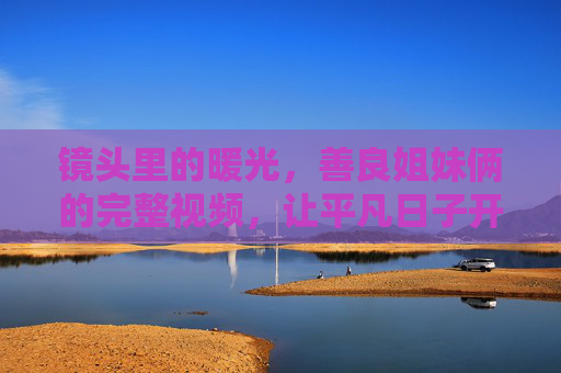 镜头里的暖光,善良姐妹俩的完整视频,让平凡日子开出花 镜头里的暖光,善良姐妹俩的完整视频,让平凡日子开出花
