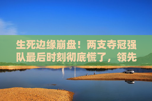 生死边缘崩盘!两支夺冠强队最后时刻彻底慌了,领先变落后,只用了3分钟 生死边缘崩盘!两支夺冠强队最后时刻彻底慌了,领先变落后,只用了3分钟