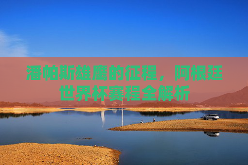 潘帕斯雄鹰的征程,阿根廷世界杯赛程全解析 潘帕斯雄鹰的征程,阿根廷世界杯赛程全解析