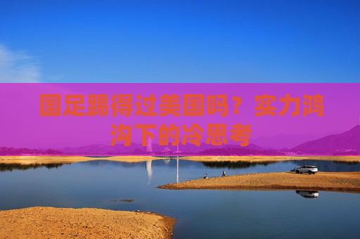 国足踢得过美国吗?实力鸿沟下的冷思考 国足踢得过美国吗?实力鸿沟下的冷思考