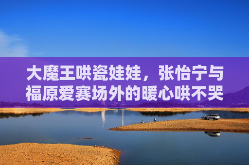 大魔王哄瓷娃娃，张怡宁与福原爱赛场外的暖心哄不哭