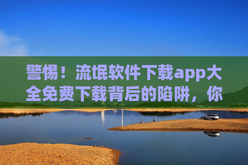 警惕！流氓软件下载app大全免费下载背后的陷阱，你的手机正被悄悄绑架
