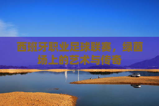 西班牙职业足球联赛,绿茵场上的艺术与传奇 西班牙职业足球联赛,绿茵场上的艺术与传奇