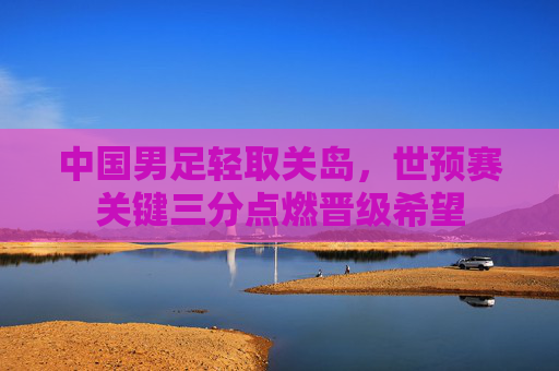中国男足轻取关岛,世预赛关键三分点燃晋级希望 中国男足轻取关岛,世预赛关键三分点燃晋级希望