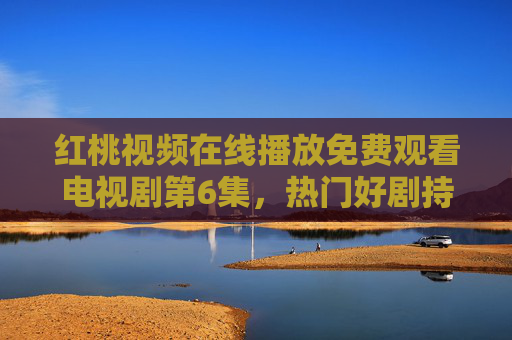 红桃视频在线播放免费观看电视剧第6集,热门好剧持续更新,零门槛追剧新体验 红桃视频在线播放免费观看电视剧第6集,热门好剧持续更新,零门槛追剧新体验