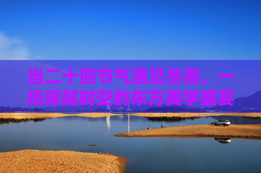 当二十四节气遇见冬奥,一场穿越时空的东方美学盛宴 当二十四节气遇见冬奥,一场穿越时空的东方美学盛宴