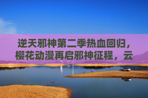 逆天邪神第二季热血回归,樱花动漫再启邪神征程,云澈逆命之路燃爆今夏 逆天邪神第二季热血回归,樱花动漫再启邪神征程,云澈逆命之路燃爆今夏
