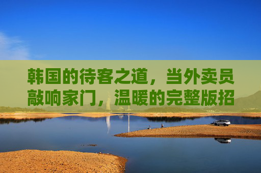 韩国的待客之道，当外卖员敲响家门，温暖的完整版招待