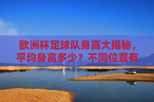 欧洲杯足球队身高大揭秘,平均身高多少?不同位置有何差异? 欧洲杯足球队身高大揭秘,平均身高多少?不同位置有何差异?