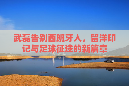武磊告别西班牙人,留洋印记与足球征途的新篇章 武磊告别西班牙人,留洋印记与足球征途的新篇章