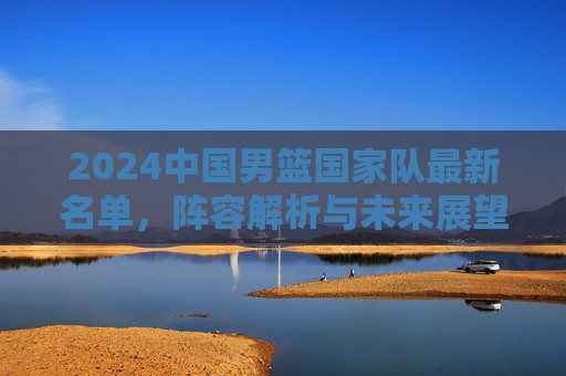 2024中国男篮国家队最新名单,阵容解析与未来展望 2024中国男篮国家队最新名单,阵容解析与未来展望
