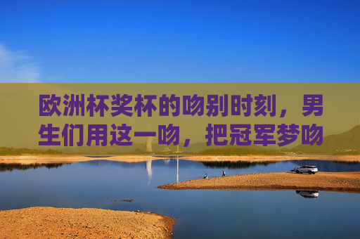 欧洲杯奖杯的吻别时刻,男生们用这一吻,把冠军梦吻进历史 欧洲杯奖杯的吻别时刻,男生们用这一吻,把冠军梦吻进历史