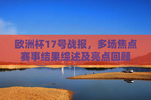 欧洲杯17号战报,多场焦点赛事结果综述及亮点回顾 欧洲杯17号战报,多场焦点赛事结果综述及亮点回顾