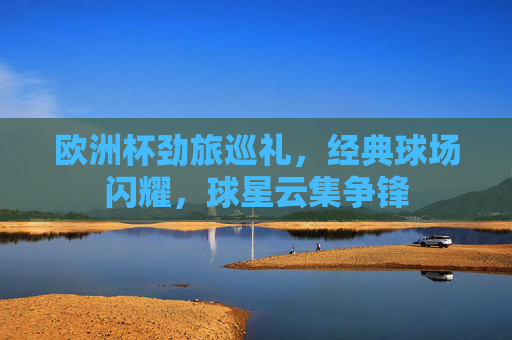欧洲杯劲旅巡礼,经典球场闪耀,球星云集争锋 欧洲杯劲旅巡礼,经典球场闪耀,球星云集争锋