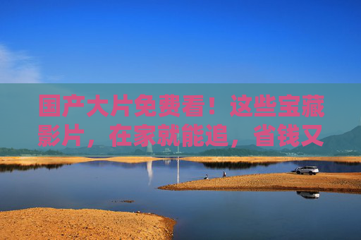 国产大片免费看!这些宝藏影片,在家就能追,省钱又过瘾 国产大片免费看!这些宝藏影片,在家就能追,省钱又过瘾