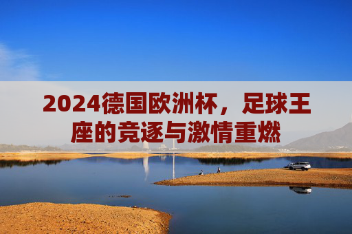 2024德国欧洲杯,足球王座的竞逐与激情重燃 2024德国欧洲杯,足球王座的竞逐与激情重燃
