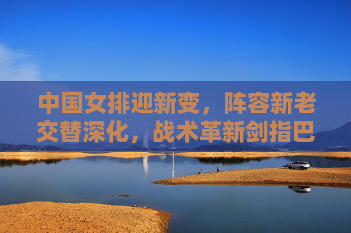 中国女排迎新变,阵容新老交替深化,战术革新剑指巴黎奥运 中国女排迎新变,阵容新老交替深化,战术革新剑指巴黎奥运
