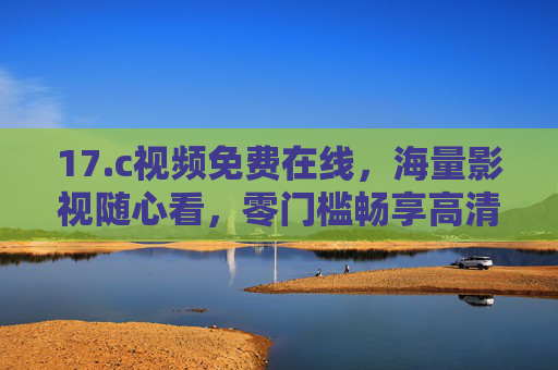 17.c视频免费在线,海量影视随心看,零门槛畅享高清观影时光 17.c视频免费在线,海量影视随心看,零门槛畅享高清观影时光