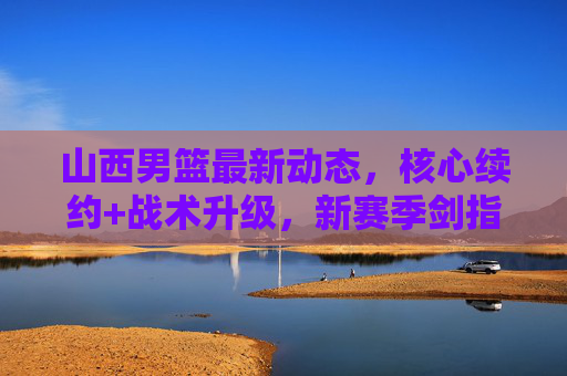 山西男篮最新动态,核心续约+战术升级,新赛季剑指季后赛前列 山西男篮最新动态,核心续约+战术升级,新赛季剑指季后赛前列
