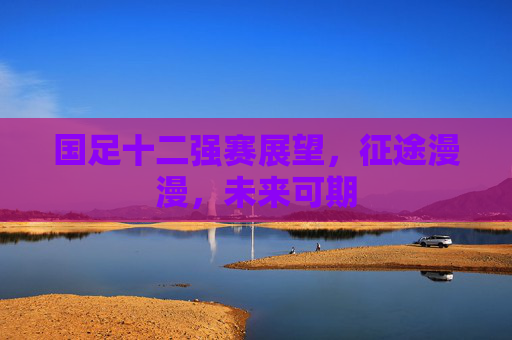 国足十二强赛展望,征途漫漫,未来可期 国足十二强赛展望,征途漫漫,未来可期