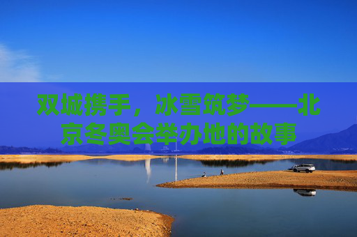 双城携手,冰雪筑梦——北京冬奥会举办地的故事 双城携手,冰雪筑梦——北京冬奥会举办地的故事