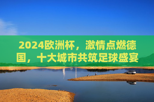 2024欧洲杯,激情点燃德国,十大城市共筑足球盛宴 2024欧洲杯,激情点燃德国,十大城市共筑足球盛宴
