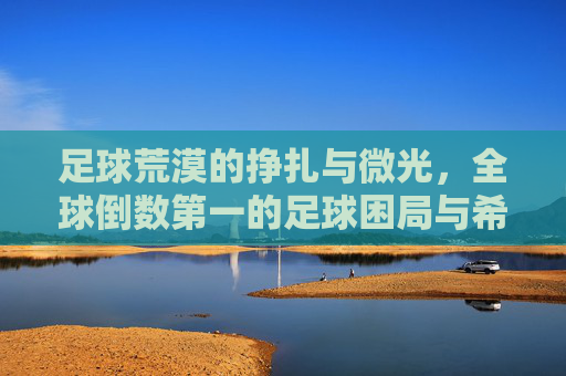 足球荒漠的挣扎与微光,全球倒数第一的足球困局与希望 足球荒漠的挣扎与微光,全球倒数第一的足球困局与希望