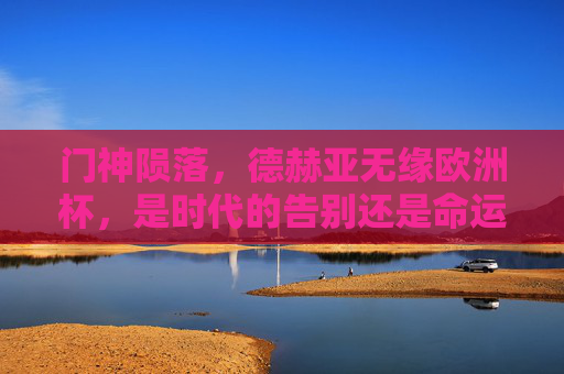 门神陨落，德赫亚无缘欧洲杯，是时代的告别还是命运的玩笑？