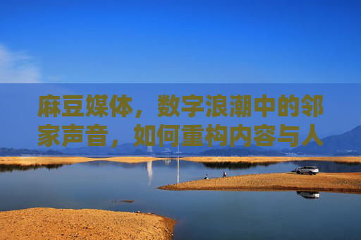 麻豆媒体,数字浪潮中的邻家声音,如何重构内容与人的连接? 麻豆媒体,数字浪潮中的邻家声音,如何重构内容与人的连接?