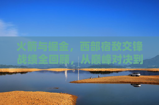 火箭与掘金,西部宿敌交锋战绩全回顾,从巅峰对决到时代变迁 火箭与掘金,西部宿敌交锋战绩全回顾,从巅峰对决到时代变迁