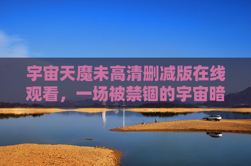 宇宙天魔未高清删减版在线观看,一场被禁锢的宇宙暗面史诗 宇宙天魔未高清删减版在线观看,一场被禁锢的宇宙暗面史诗