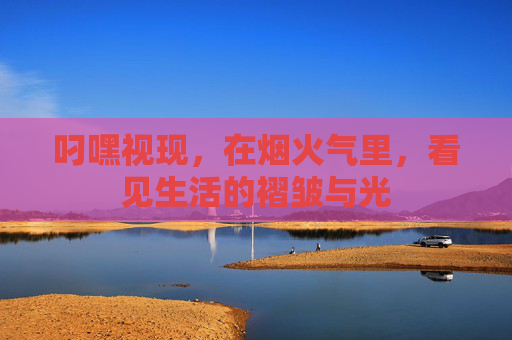叼嘿视现,在烟火气里,看见生活的褶皱与光 叼嘿视现,在烟火气里,看见生活的褶皱与光