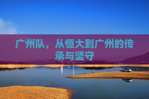 广州队,从恒大到广州的传承与坚守 广州队,从恒大到广州的传承与坚守
