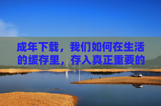 成年下载,我们如何在生活的缓存里,存入真正重要的东西? 成年下载,我们如何在生活的缓存里,存入真正重要的东西?