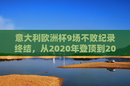 意大利欧洲杯9场不败纪录终结，从2020年登顶到2024年瑞士止步