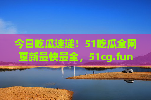 今日吃瓜速递!51吃瓜全网更新最快最全,51cg.fun承包你的瓜田日常 今日吃瓜速递!51吃瓜全网更新最快最全,51cg.fun承包你的瓜田日常