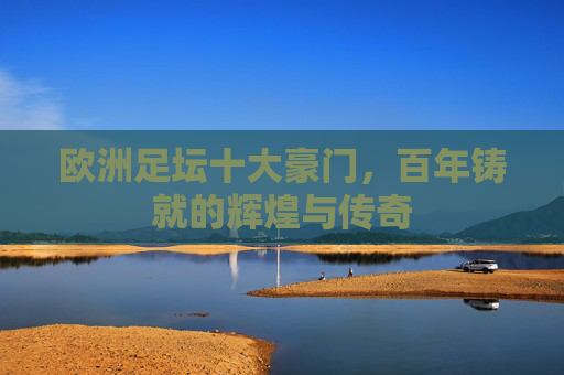 欧洲足坛十大豪门,百年铸就的辉煌与传奇 欧洲足坛十大豪门,百年铸就的辉煌与传奇