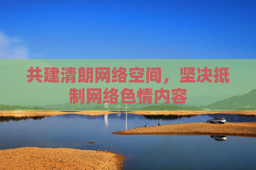 共建清朗网络空间,坚决抵制网络色情内容 共建清朗网络空间,坚决抵制网络色情内容