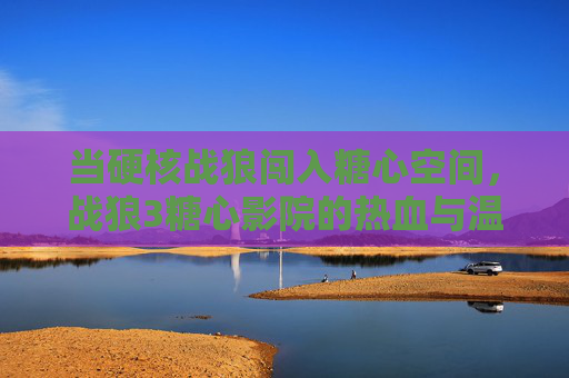 当硬核战狼闯入糖心空间,战狼3糖心影院的热血与温柔共生 当硬核战狼闯入糖心空间,战狼3糖心影院的热血与温柔共生
