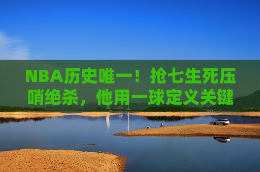 NBA历史唯一!抢七生死压哨绝杀,他用一球定义关键先生的终极意义 NBA历史唯一!抢七生死压哨绝杀,他用一球定义关键先生的终极意义