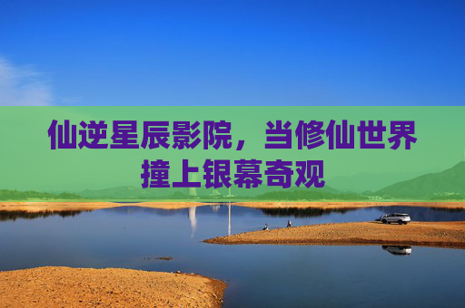 仙逆星辰影院,当修仙世界撞上银幕奇观 仙逆星辰影院,当修仙世界撞上银幕奇观