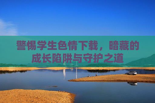 警惕学生色情下载,暗藏的成长陷阱与守护之道 警惕学生色情下载,暗藏的成长陷阱与守护之道