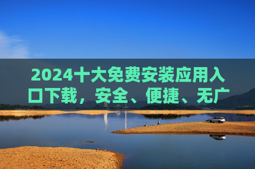 2024十大免费安装应用入口下载,安全、便捷、无广告一站式指南 2024十大免费安装应用入口下载,安全、便捷、无广告一站式指南